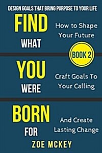 Find What You Were Born for: Design Goals That Bring Purpose to Your Life - How to Shape Your Future, Craft Goals to Your Calling and Create Lastin (Paperback)