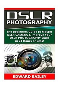 Dslr Photography: The Beginners Guide to Master Dslr Camera & Improve Your Dslr Photography Skills in 24 Hours or Less! (Paperback)