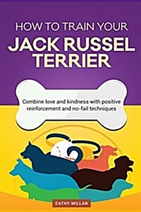 How to Train Your Jack Russel Terrier (Dog Training Collection): Combine Love and Kindness with Positive Reinforcement and No-Fail Techniques (Paperback)
