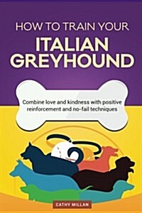 How to Train Your Italian Greyhound (Dog Training Collection): Combine Love and Kindness with Positive Reinforcement and No-Fail Techniques (Paperback)