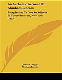 An Authentic Account of Abraham Lincoln: Being Invited to Give an Address in Cooper Institute, New York (1915) (Paperback)