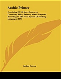 Arabic Primer: Consisting of 180 Short Sentences Containing Thirty Primary Words, Prepared According to the Vocal System of Studying (Paperback)