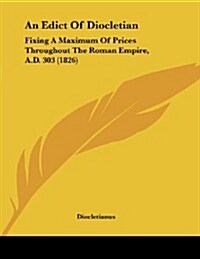 An Edict of Diocletian: Fixing a Maximum of Prices Throughout the Roman Empire, A.D. 303 (1826) (Paperback)