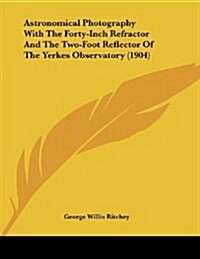 Astronomical Photography with the Forty-Inch Refractor and the Two-Foot Reflector of the Yerkes Observatory (1904) (Paperback)