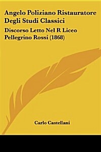 Angelo Poliziano Ristauratore Degli Studi Classici: Discorso Letto Nel R Liceo Pellegrino Rossi (1868) (Paperback)
