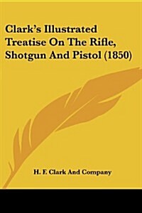Clarks Illustrated Treatise on the Rifle, Shotgun and Pistol (1850) (Paperback)