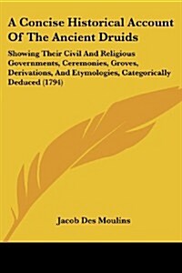 A Concise Historical Account of the Ancient Druids: Showing Their Civil and Religious Governments, Ceremonies, Groves, Derivations, and Etymologies, C (Paperback)