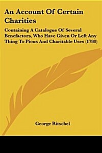 An Account of Certain Charities: Containing a Catalogue of Several Benefactors, Who Have Given or Left Any Thing to Pious and Charitable Uses (1780) (Paperback)