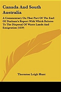 Canada and South Australia: A Commentary on That Part of the Earl of Durhams Report with Which Relates to the Disposal of Waste Lands and Emigrat (Paperback)