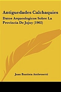 Antiguedades Calchaquies: Datos Arqueologicos Sobre La Provincia de Jujuy (1902) (Paperback)