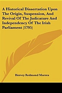 A Historical Dissertation Upon the Origin, Suspension, and Revival of the Judicature and Independency of the Irish Parliament (1795) (Paperback)