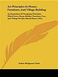 Art Principles in House, Furniture, and Village Building: An Exposition of Designing Principles Which Every House Builder, Furniture User, and Village (Paperback)