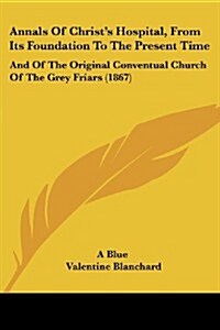 Annals of Christs Hospital, from Its Foundation to the Present Time: And of the Original Conventual Church of the Grey Friars (1867) (Paperback)