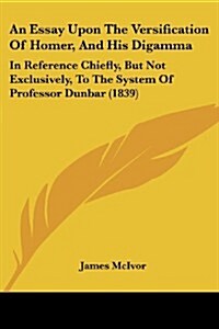 An Essay Upon the Versification of Homer, and His Digamma: In Reference Chiefly, But Not Exclusively, to the System of Professor Dunbar (1839) (Paperback)