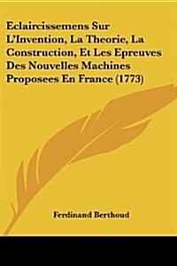 Eclaircissemens Sur LInvention, La Theorie, La Construction, Et Les Epreuves Des Nouvelles Machines Proposees En France (1773) (Paperback)