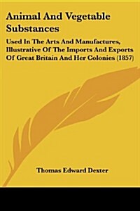 Animal and Vegetable Substances: Used in the Arts and Manufactures, Illustrative of the Imports and Exports of Great Britain and Her Colonies (1857) (Paperback)