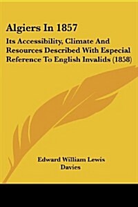 Algiers in 1857: Its Accessibility, Climate and Resources Described with Especial Reference to English Invalids (1858) (Paperback)