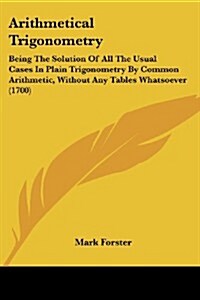 Arithmetical Trigonometry: Being the Solution of All the Usual Cases in Plain Trigonometry by Common Arithmetic, Without Any Tables Whatsoever (1 (Paperback)