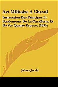 Art Militaire A Cheval: Instruction Des Principes Et Fondements De La Cavallerie, Et De Ses Quatre Especes (1635) (Paperback)