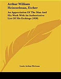Arthur William Heintzelman, Etcher: An Appreciation of the Man and His Work with an Authoritative List of His Etchings (1920) (Paperback)