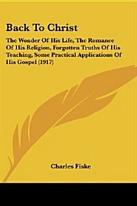 Back to Christ: The Wonder of His Life, the Romance of His Religion, Forgotten Truths of His Teaching, Some Practical Applications of (Paperback)