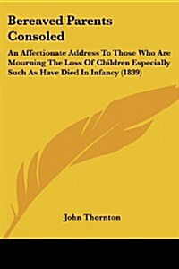 Bereaved Parents Consoled: An Affectionate Address to Those Who Are Mourning the Loss of Children Especially Such as Have Died in Infancy (1839) (Paperback)