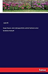 Kaspar Hauser, Seine Lebensgeschichte Und Der Nachweis Seiner F?stlichen Herkunft (Paperback)