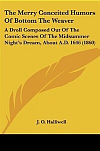 The Merry Conceited Humors of Bottom the Weaver: A Droll Composed Out of the Comic Scenes of the Midsummer Nights Dream, about A.D. 1646 (1860) (Paperback)