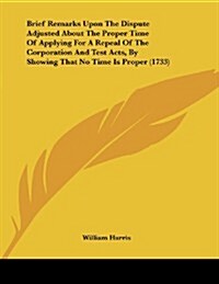 Brief Remarks Upon the Dispute Adjusted about the Proper Time of Applying for a Repeal of the Corporation and Test Acts, by Showing That No Time Is Pr (Paperback)