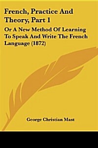 French, Practice and Theory, Part 1: Or a New Method of Learning to Speak and Write the French Language (1872) (Paperback)
