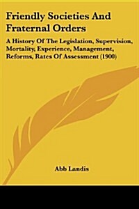 Friendly Societies and Fraternal Orders: A History of the Legislation, Supervision, Mortality, Experience, Management, Reforms, Rates of Assessment (1 (Paperback)