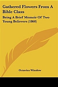 Gathered Flowers from a Bible Class: Being a Brief Memoir of Two Young Believers (1860) (Paperback)
