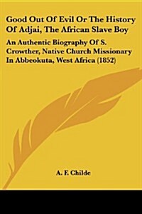 Good Out of Evil or the History of Adjai, the African Slave Boy: An Authentic Biography of S. Crowther, Native Church Missionary in Abbeokuta, West Af (Paperback)