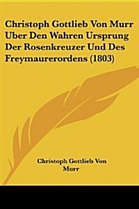 Christoph Gottlieb Von Murr Uber Den Wahren Ursprung Der Rosenkreuzer Und Des Freymaurerordens (1803) (Paperback)