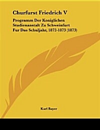 Churfurst Friedrich V: Programm Der Koniglichen Studienanstalt Zu Schweinfurt Fur Das Schuljahr, 1872-1873 (1873) (Paperback)