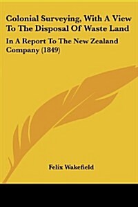 Colonial Surveying, with a View to the Disposal of Waste Land: In a Report to the New Zealand Company (1849) (Paperback)