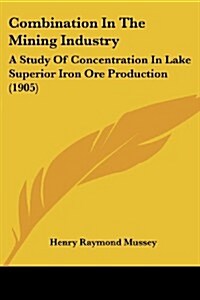 Combination in the Mining Industry: A Study of Concentration in Lake Superior Iron Ore Production (1905) (Paperback)