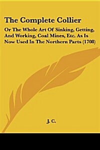 The Complete Collier: Or the Whole Art of Sinking, Getting, and Working, Coal Mines, Etc. as Is Now Used in the Northern Parts (1708) (Paperback)