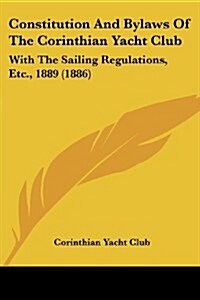Constitution and Bylaws of the Corinthian Yacht Club: With the Sailing Regulations, Etc., 1889 (1886) (Paperback)