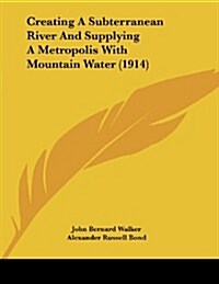 Creating a Subterranean River and Supplying a Metropolis with Mountain Water (1914) (Paperback)