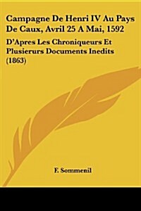 Campagne de Henri IV Au Pays de Caux, Avril 25 a Mai, 1592: DApres Les Chroniqueurs Et Plusierurs Documents Inedits (1863) (Paperback)
