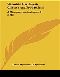 Canadian Northwest, Climate and Productions: A Misrepresentation Exposed (1883) (Paperback)