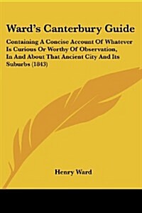 Wards Canterbury Guide: Containing a Concise Account of Whatever Is Curious or Worthy of Observation, in and about That Ancient City and Its S (Paperback)
