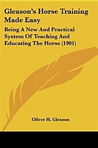 Gleasons Horse Training Made Easy: Being a New and Practical System of Teaching and Educating the Horse (1901) (Paperback)