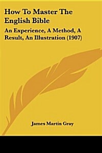 How to Master the English Bible: An Experience, a Method, a Result, an Illustration (1907) (Paperback)