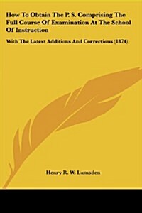 How to Obtain the P. S. Comprising the Full Course of Examination at the School of Instruction: With the Latest Additions and Corrections (1874) (Paperback)