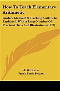 How to Teach Elementary Arithmetic: Grubes Method of Teaching Arithmetic Explained, with a Large Number of Practical Hints and Illustrations (1878) (Paperback)