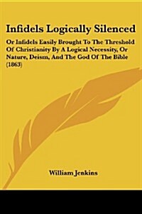 Infidels Logically Silenced: Or Infidels Easily Brought to the Threshold of Christianity by a Logical Necessity, or Nature, Deism, and the God of t (Paperback)