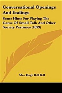 Conversational Openings and Endings: Some Hints for Playing the Game of Small Talk and Other Society Pastimes (1899) (Paperback)