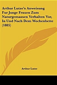 Arthur Lutzes Anweisung Fur Junge Frauen Zum Naturgemassen Verhalten VOR, in Und Nach Dem Wochenbette (1885) (Paperback)